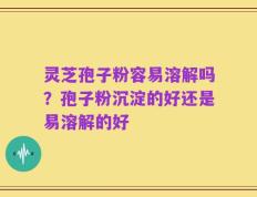 灵芝孢子粉容易溶解吗？孢子粉沉淀的好还是易溶解的好