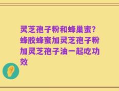 灵芝孢子粉和蜂巢蜜？蜂胶蜂蜜加灵芝孢子粉加灵芝孢子油一起吃功效