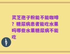 灵芝孢子粉能不能咖啡？糖尿病患者能吃水果吗哪些水果糖尿病不能吃