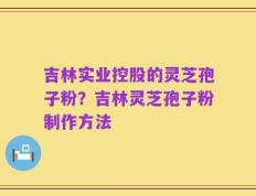 吉林实业控股的灵芝孢子粉？吉林灵芝孢子粉制作方法