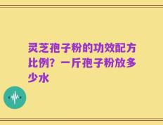 灵芝孢子粉的功效配方比例？一斤孢子粉放多少水
