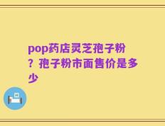 pop药店灵芝孢子粉？孢子粉市面售价是多少
