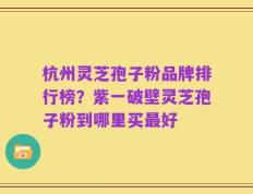杭州灵芝孢子粉品牌排行榜？紫一破壁灵芝孢子粉到哪里买最好