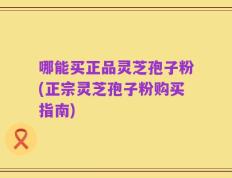 哪能买正品灵芝孢子粉(正宗灵芝孢子粉购买指南)