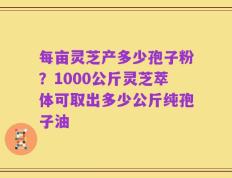 每亩灵芝产多少孢子粉？1000公斤灵芝萃体可取出多少公斤纯孢子油
