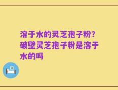 溶于水的灵芝孢子粉？破壁灵芝孢子粉是溶于水的吗