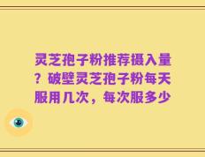 灵芝孢子粉推荐摄入量？破壁灵芝孢子粉每天服用几次，每次服多少