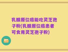 乳腺原位癌能吃灵芝孢子粉(乳腺原位癌患者可食用灵芝孢子粉)