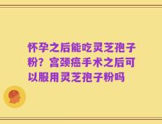 怀孕之后能吃灵芝孢子粉？宫颈癌手术之后可以服用灵芝孢子粉吗