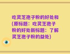 吃灵芝孢子粉的好处和(原标题：吃灵芝孢子粉的好处新标题：了解灵芝孢子粉的益处)