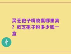 灵芝孢子粉胶囊哪里卖？灵芝孢子粉多少钱一盒