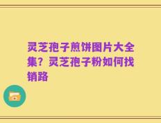 灵芝孢子煎饼图片大全集？灵芝孢子粉如何找销路
