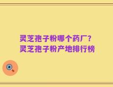 灵芝孢子粉哪个药厂？灵芝孢子粉产地排行榜