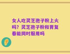 女人吃灵芝孢子粉上火吗？灵芝孢子粉和胃复春能同时服用吗