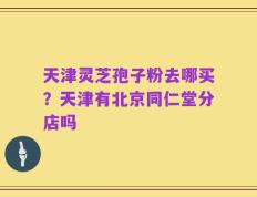 天津灵芝孢子粉去哪买？天津有北京同仁堂分店吗