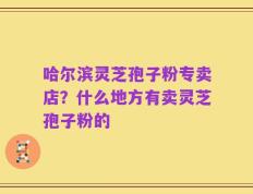 哈尔滨灵芝孢子粉专卖店？什么地方有卖灵芝孢子粉的