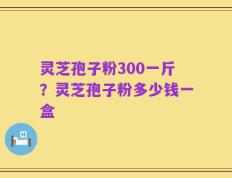 灵芝孢子粉300一斤？灵芝孢子粉多少钱一盒