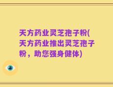 天方药业灵芝孢子粉(天方药业推出灵芝孢子粉，助您强身健体)