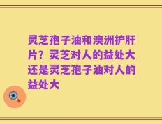 灵芝孢子油和澳洲护肝片？灵芝对人的益处大还是灵芝孢子油对人的益处大