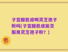 子宫腺肌症喝灵芝孢子粉吗(子宫腺肌症能否服用灵芝孢子粉？)