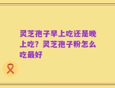 灵芝孢子早上吃还是晚上吃？灵芝孢子粉怎么吃最好