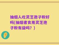 抽烟人吃灵芝孢子粉好吗(抽烟者食用灵芝孢子粉有益吗？)