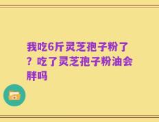 我吃6斤灵芝孢子粉了？吃了灵芝孢子粉油会胖吗