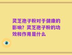 灵芝孢子粉对于健康的影响？灵芝孢子粉的功效和作用是什么