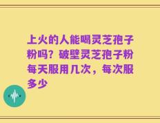 上火的人能喝灵芝孢子粉吗？破壁灵芝孢子粉每天服用几次，每次服多少