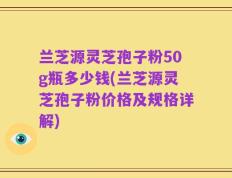 兰芝源灵芝孢子粉50g瓶多少钱(兰芝源灵芝孢子粉价格及规格详解)
