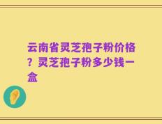 云南省灵芝孢子粉价格？灵芝孢子粉多少钱一盒