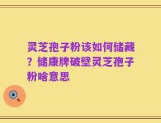 灵芝孢子粉该如何储藏？储康牌破壁灵芝孢子粉啥意思
