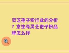 灵芝孢子粉行业的分析？意生缘灵芝孢子粉品牌怎么样