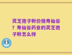 灵芝孢子粉价格寿仙谷？寿仙谷药业的灵芝孢子粉怎么样
