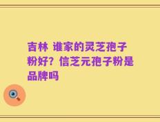 吉林 谁家的灵芝孢子粉好？信芝元孢子粉是品牌吗
