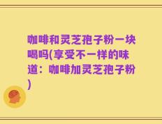 咖啡和灵芝孢子粉一块喝吗(享受不一样的味道：咖啡加灵芝孢子粉)