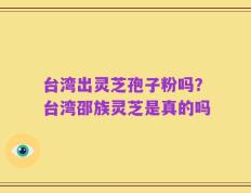 台湾出灵芝孢子粉吗？台湾邵族灵芝是真的吗