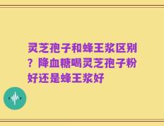 灵芝孢子和蜂王浆区别？降血糖喝灵芝孢子粉好还是蜂王浆好