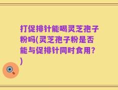 打促排针能喝灵芝孢子粉吗(灵芝孢子粉是否能与促排针同时食用？)