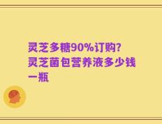 灵芝多糖90%订购？灵芝菌包营养液多少钱一瓶