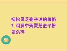 抚松灵芝孢子油的价格？润源中天灵芝孢子粉怎么样