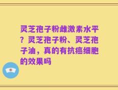 灵芝孢子粉雌激素水平？灵芝孢子粉、灵芝孢子油，真的有抗癌细胞的效果吗