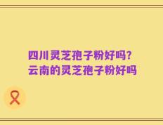 四川灵芝孢子粉好吗？云南的灵芝孢子粉好吗
