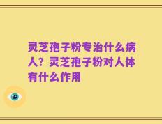灵芝孢子粉专治什么病人？灵芝孢子粉对人体有什么作用