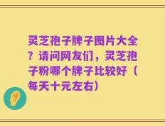 灵芝孢子牌子图片大全？请问网友们，灵芝孢子粉哪个牌子比较好（每天十元左右）