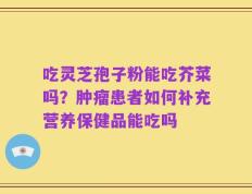 吃灵芝孢子粉能吃芥菜吗？肿瘤患者如何补充营养保健品能吃吗