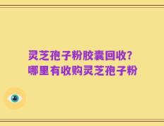 灵芝孢子粉胶囊回收？哪里有收购灵芝孢子粉