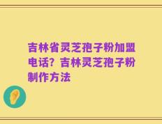 吉林省灵芝孢子粉加盟电话？吉林灵芝孢子粉制作方法