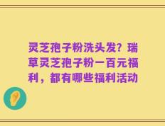 灵芝孢子粉洗头发？瑞草灵芝孢子粉一百元福利，都有哪些福利活动
