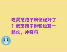 吃灵芝孢子粉便秘好了？灵芝孢子粉和松茸一起吃，冲突吗